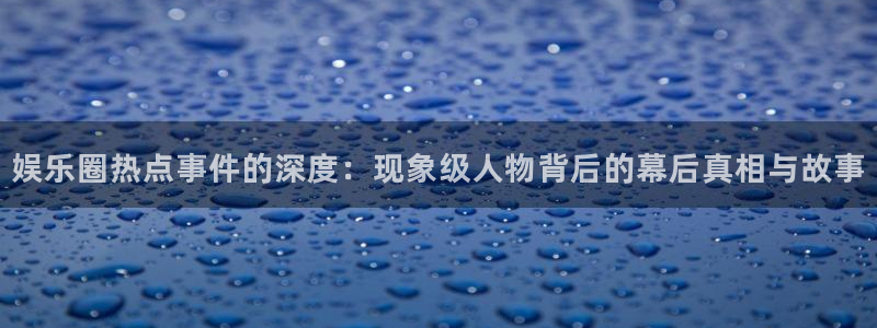 welcome彩神官网：娱乐圈热点事件的深度：现象级人物背后的幕后真相与故事
